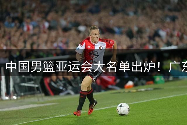 中国男篮亚运会大名单出炉！广东3人入选，赵继伟杨瀚森徐昕落选