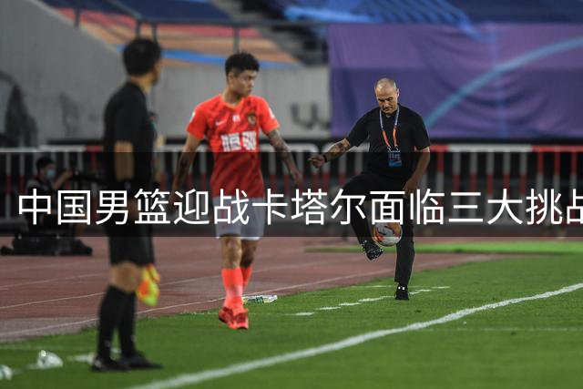 中国男篮迎战卡塔尔面临三大挑战 伤病困扰成最大隐患