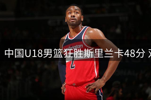 中国U18男篮狂胜斯里兰卡48分 双星闪耀演绎团队篮球