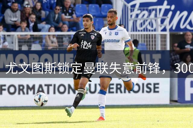 尤文图斯锁定曼联失意前锋，3000万英镑买断条款成关键