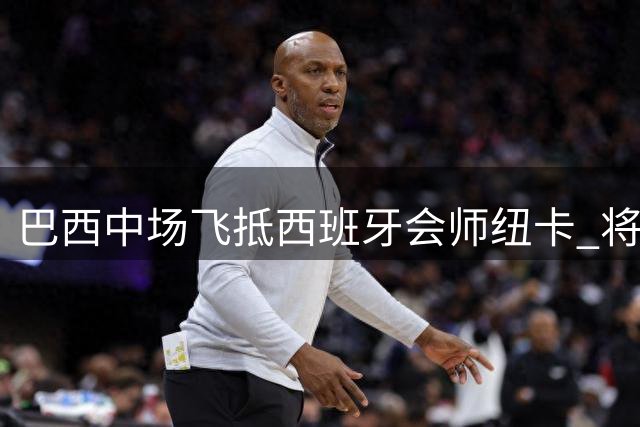 巴西中场飞抵西班牙会师纽卡 将进行高层关键会晤