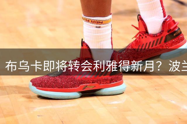 布乌卡即将转会利雅得新月？波兰国门或成沙特豪门新门神