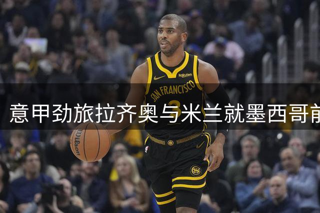 意甲劲旅拉齐奥与米兰就墨西哥前锋转会展开拉锯战
