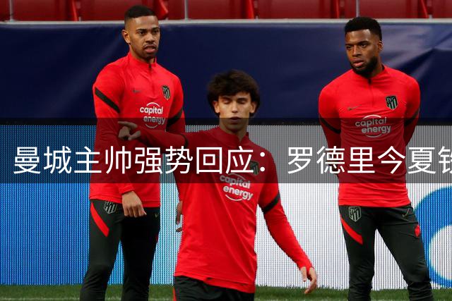 曼城主帅强势回应：罗德里今夏铁定留队 皇马传闻纯属空谈