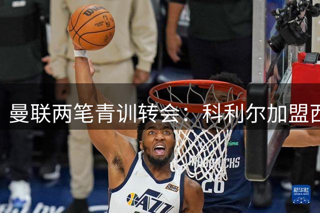 曼联两笔青训转会：科利尔加盟西布朗 奥贡奈耶投奔阿森纳