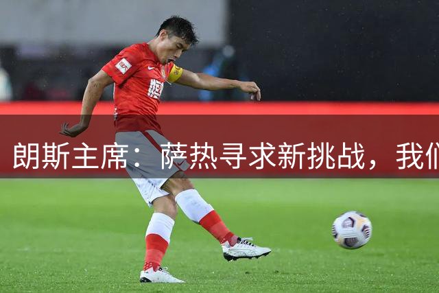 朗斯主席：萨热寻求新挑战，我们愿当好过渡俱乐部