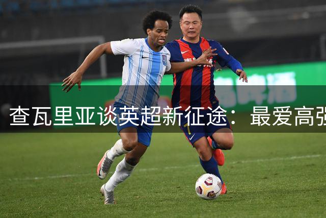 查瓦里亚谈英超新征途：最爱高强度对抗的梦想舞台