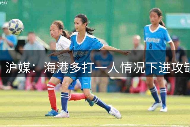 沪媒：海港多打一人情况下进攻缺乏有效性，这个问题值得反思