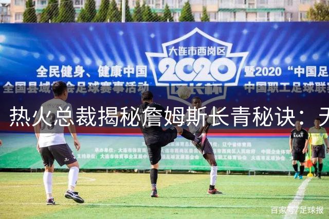 热火总裁揭秘詹姆斯长青秘诀：无重大伤病史+极致自律铸就传奇