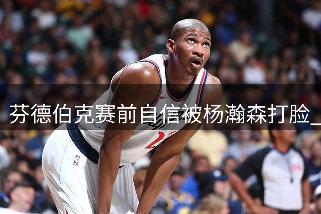 芬德伯克赛前自信被杨瀚森打脸 苏群称郭士强战术奏效