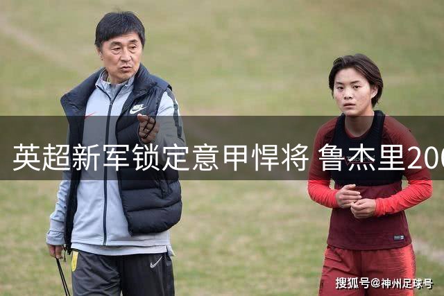 英超新军锁定意甲悍将 鲁杰里2000万欧转会维拉接近完成