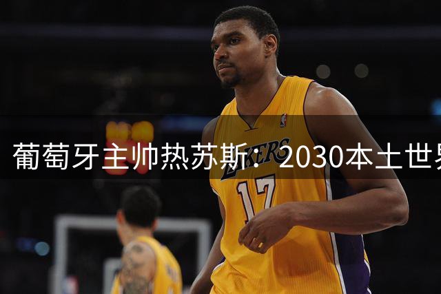 葡萄牙主帅热苏斯：2030本土世界杯夺冠是终极目标