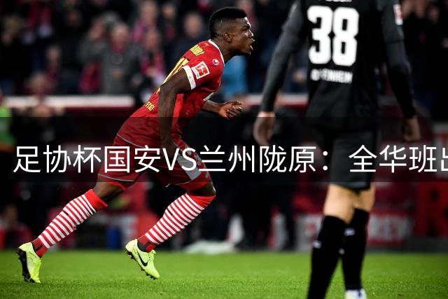 足协杯国安VS兰州陇原：全华班出击 鲁能旧将坐镇中场 张稀哲+张玉宁冲锋