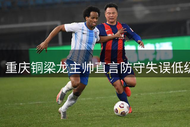 重庆铜梁龙主帅直言防守失误低级别 备战海港急需调整