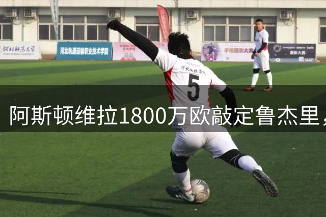 阿斯顿维拉1800万欧敲定鲁杰里，球员仍犹豫