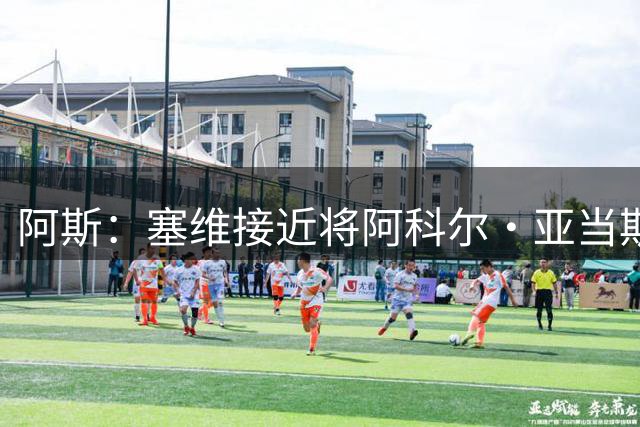 阿斯：塞维接近将阿科尔·亚当斯出售至威尼斯，收入超1500万欧