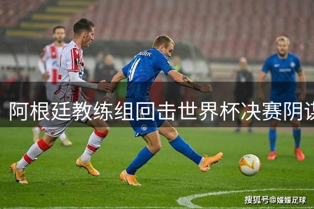 阿根廷教练组回击世界杯决赛阴谋论：失利源于对手更强