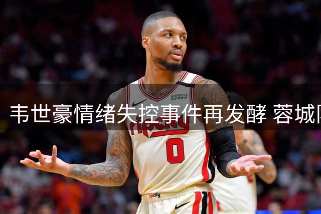 韦世豪情绪失控事件再发酵 蓉城队长为何屡陷争议漩涡