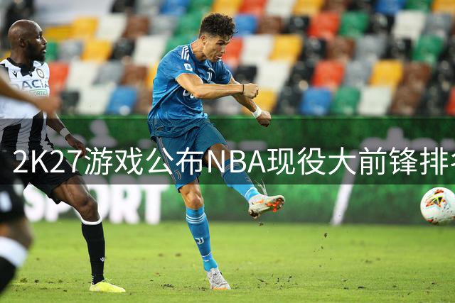 2K27游戏公布NBA现役大前锋排名：字母哥领衔，塔图姆詹姆斯紧随其后
