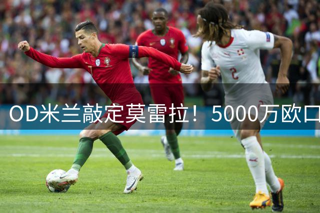 OD米兰敲定莫雷拉！5000万欧口头协议达成，德国和英国报价也没能改变球员决定